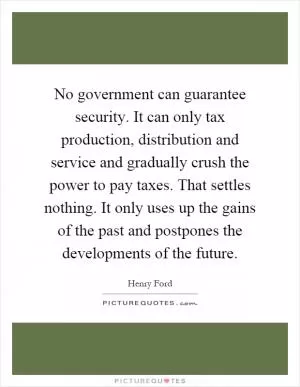 No government can guarantee security. It can only tax production, distribution and service and gradually crush the power to pay taxes. That settles nothing. It only uses up the gains of the past and postpones the developments of the future Picture Quote #1