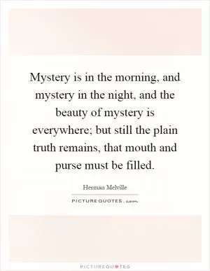 Mystery is in the morning, and mystery in the night, and the beauty of mystery is everywhere; but still the plain truth remains, that mouth and purse must be filled Picture Quote #1