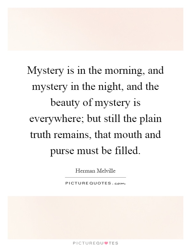 Mystery is in the morning, and mystery in the night, and the beauty of mystery is everywhere; but still the plain truth remains, that mouth and purse must be filled Picture Quote #1