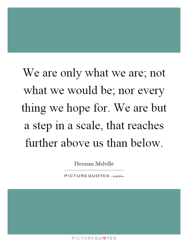 We are only what we are; not what we would be; nor every thing we hope for. We are but a step in a scale, that reaches further above us than below Picture Quote #1