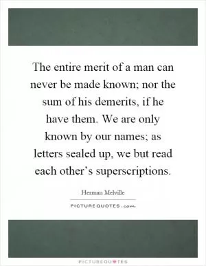 The entire merit of a man can never be made known; nor the sum of his demerits, if he have them. We are only known by our names; as letters sealed up, we but read each other’s superscriptions Picture Quote #1