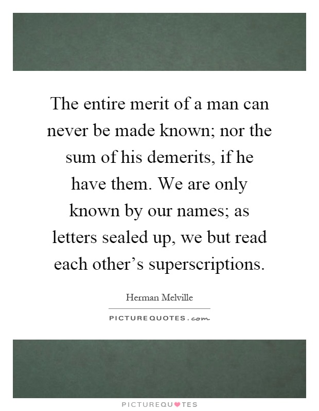 The entire merit of a man can never be made known; nor the sum of his demerits, if he have them. We are only known by our names; as letters sealed up, we but read each other's superscriptions Picture Quote #1