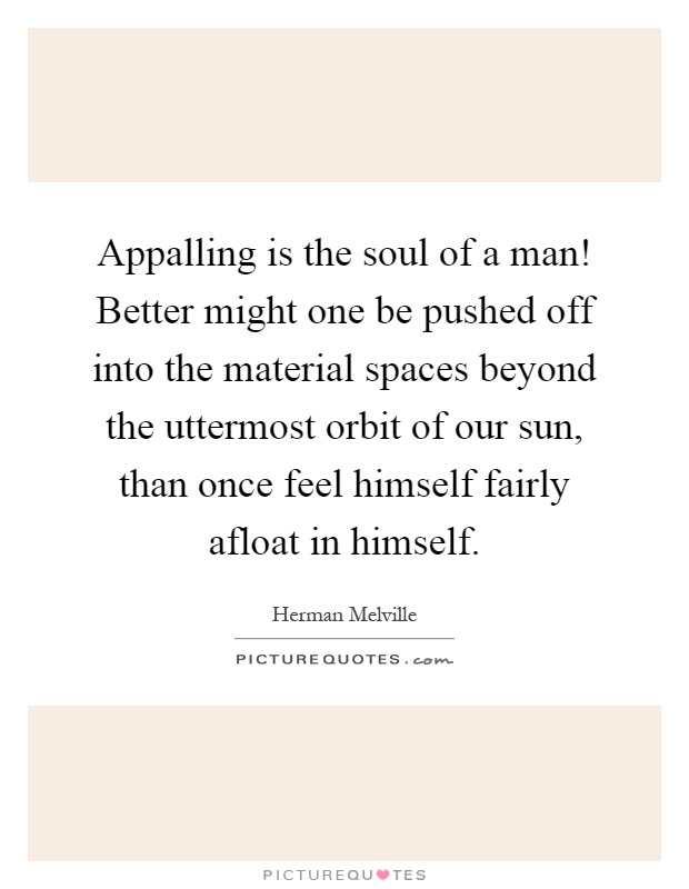 Appalling is the soul of a man! Better might one be pushed off into the material spaces beyond the uttermost orbit of our sun, than once feel himself fairly afloat in himself Picture Quote #1