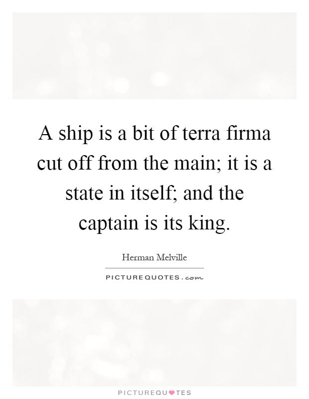 A ship is a bit of terra firma cut off from the main; it is a state in itself; and the captain is its king Picture Quote #1