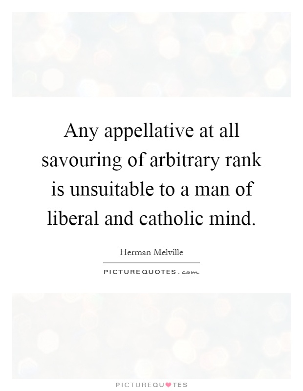 Any appellative at all savouring of arbitrary rank is unsuitable to a man of liberal and catholic mind Picture Quote #1