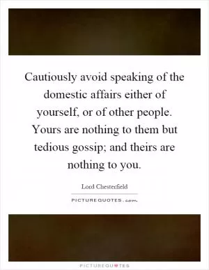 Cautiously avoid speaking of the domestic affairs either of yourself, or of other people. Yours are nothing to them but tedious gossip; and theirs are nothing to you Picture Quote #1