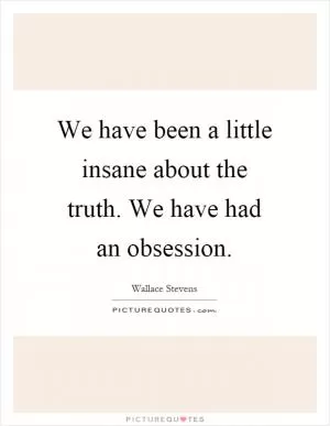 We have been a little insane about the truth. We have had an obsession Picture Quote #1