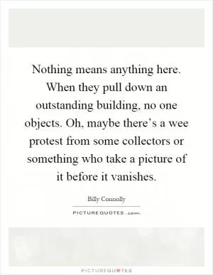 Nothing means anything here. When they pull down an outstanding building, no one objects. Oh, maybe there’s a wee protest from some collectors or something who take a picture of it before it vanishes Picture Quote #1