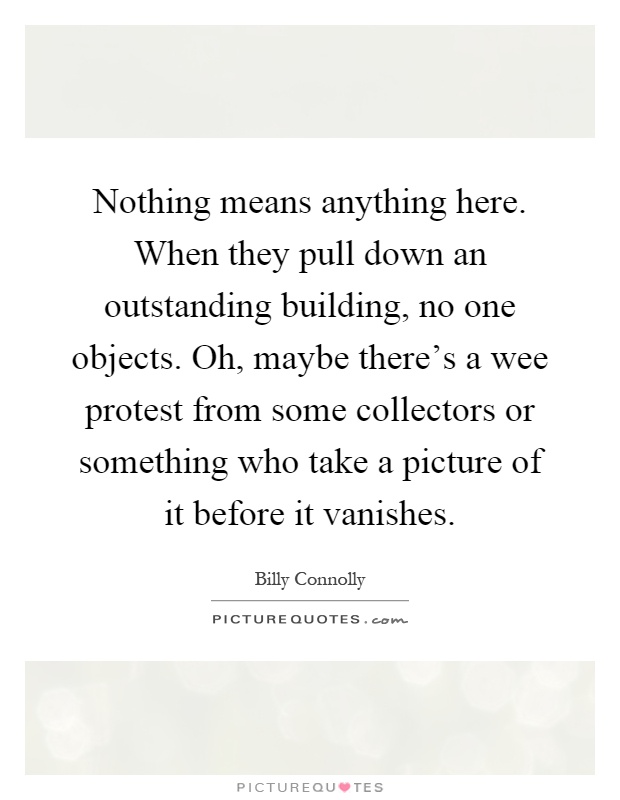 Nothing means anything here. When they pull down an outstanding building, no one objects. Oh, maybe there's a wee protest from some collectors or something who take a picture of it before it vanishes Picture Quote #1