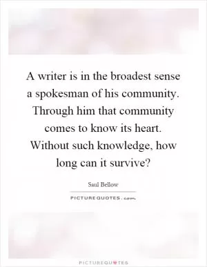 A writer is in the broadest sense a spokesman of his community. Through him that community comes to know its heart. Without such knowledge, how long can it survive? Picture Quote #1