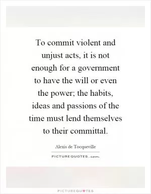To commit violent and unjust acts, it is not enough for a government to have the will or even the power; the habits, ideas and passions of the time must lend themselves to their committal Picture Quote #1