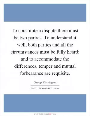 To constitute a dispute there must be two parties. To understand it well, both parties and all the circumstances must be fully heard; and to accommodate the differences, temper and mutual forbearance are requisite Picture Quote #1