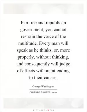 In a free and republican government, you cannot restrain the voice of the multitude. Every man will speak as he thinks, or, more properly, without thinking, and consequently will judge of effects without attending to their causes Picture Quote #1