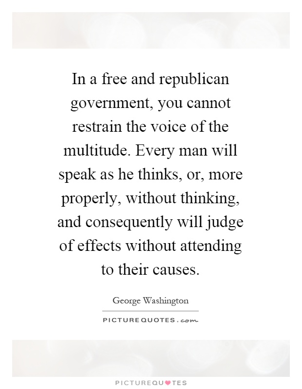 In a free and republican government, you cannot restrain the voice of the multitude. Every man will speak as he thinks, or, more properly, without thinking, and consequently will judge of effects without attending to their causes Picture Quote #1