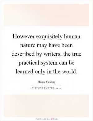 However exquisitely human nature may have been described by writers, the true practical system can be learned only in the world Picture Quote #1