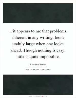 ... it appears to me that problems, inherent in any writing, loom unduly large when one looks ahead. Though nothing is easy, little is quite impossible Picture Quote #1