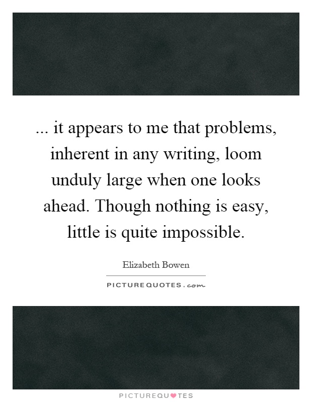 ... it appears to me that problems, inherent in any writing, loom unduly large when one looks ahead. Though nothing is easy, little is quite impossible Picture Quote #1