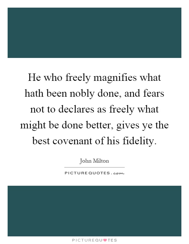 He who freely magnifies what hath been nobly done, and fears not to declares as freely what might be done better, gives ye the best covenant of his fidelity Picture Quote #1