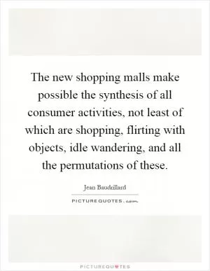 The new shopping malls make possible the synthesis of all consumer activities, not least of which are shopping, flirting with objects, idle wandering, and all the permutations of these Picture Quote #1