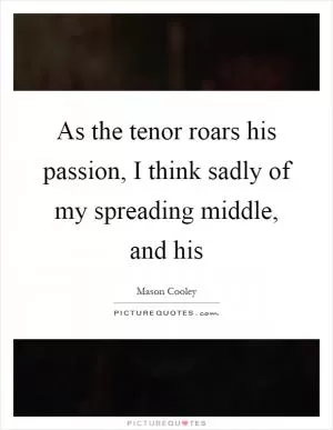 As the tenor roars his passion, I think sadly of my spreading middle, and his Picture Quote #1
