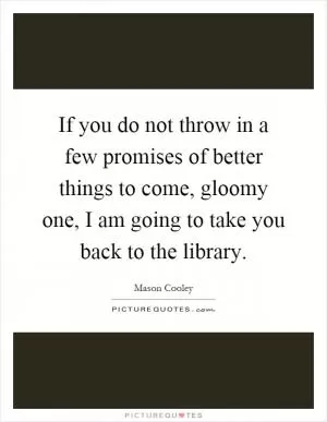 If you do not throw in a few promises of better things to come, gloomy one, I am going to take you back to the library Picture Quote #1