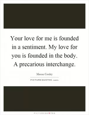 Your love for me is founded in a sentiment. My love for you is founded in the body. A precarious interchange Picture Quote #1