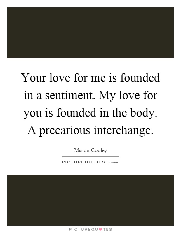Your love for me is founded in a sentiment. My love for you is founded in the body. A precarious interchange Picture Quote #1