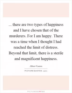 ... there are two types of happiness and I have chosen that of the murderers. For I am happy. There was a time when I thought I had reached the limit of distress. Beyond that limit, there is a sterile and magnificent happiness Picture Quote #1