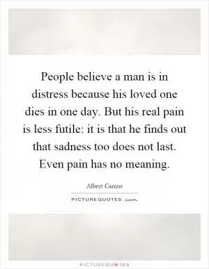 People believe a man is in distress because his loved one dies in one day. But his real pain is less futile: it is that he finds out that sadness too does not last. Even pain has no meaning Picture Quote #1