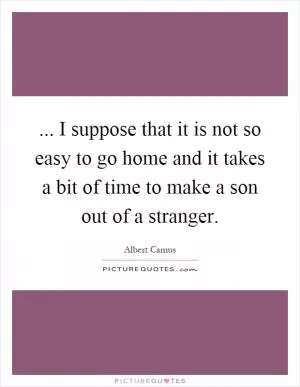 ... I suppose that it is not so easy to go home and it takes a bit of time to make a son out of a stranger Picture Quote #1