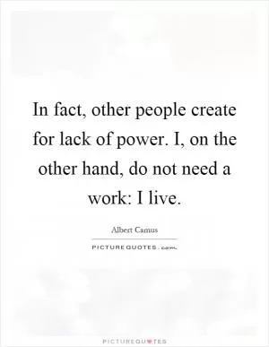 In fact, other people create for lack of power. I, on the other hand, do not need a work: I live Picture Quote #1