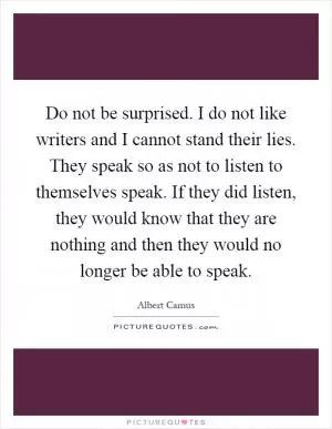 Do not be surprised. I do not like writers and I cannot stand their lies. They speak so as not to listen to themselves speak. If they did listen, they would know that they are nothing and then they would no longer be able to speak Picture Quote #1