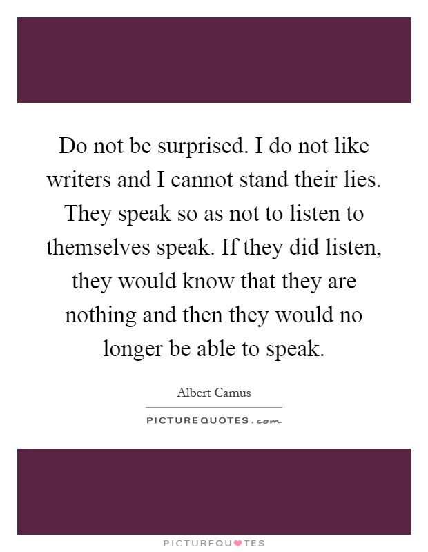 Do not be surprised. I do not like writers and I cannot stand their lies. They speak so as not to listen to themselves speak. If they did listen, they would know that they are nothing and then they would no longer be able to speak Picture Quote #1