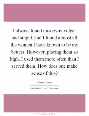 I always found misogyny vulgar and stupid, and I found almost all the women I have known to be my betters. However, placing them so high, I used them more often than I served them. How does one make sense of this? Picture Quote #1