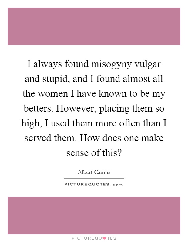 I always found misogyny vulgar and stupid, and I found almost all the women I have known to be my betters. However, placing them so high, I used them more often than I served them. How does one make sense of this? Picture Quote #1