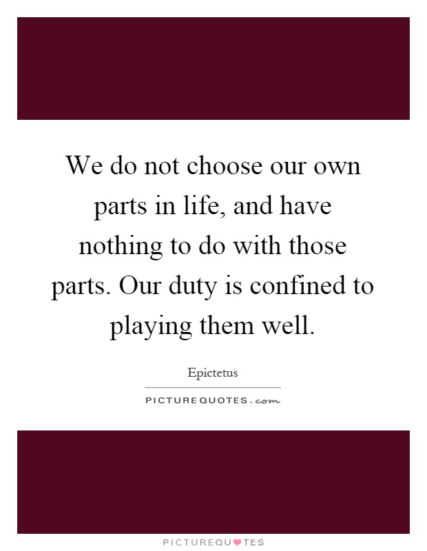 We do not choose our own parts in life, and have nothing to do with those parts. Our duty is confined to playing them well Picture Quote #1