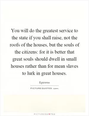You will do the greatest service to the state if you shall raise, not the roofs of the houses, but the souls of the citizens: for it is better that great souls should dwell in small houses rather than for mean slaves to lurk in great houses Picture Quote #1
