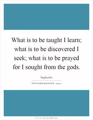 What is to be taught I learn; what is to be discovered I seek; what is to be prayed for I sought from the gods Picture Quote #1