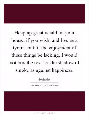 Heap up great wealth in your house, if you wish, and live as a tyrant, but, if the enjoyment of these things be lacking, I would not buy the rest for the shadow of smoke as against happiness Picture Quote #1
