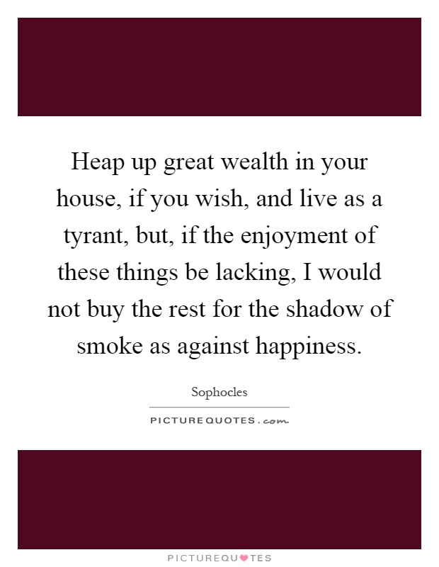 Heap up great wealth in your house, if you wish, and live as a tyrant, but, if the enjoyment of these things be lacking, I would not buy the rest for the shadow of smoke as against happiness Picture Quote #1