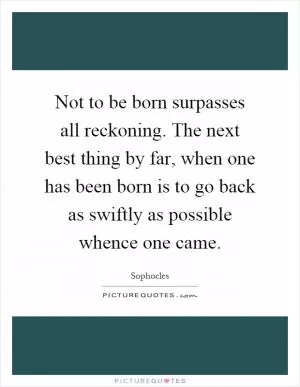 Not to be born surpasses all reckoning. The next best thing by far, when one has been born is to go back as swiftly as possible whence one came Picture Quote #1