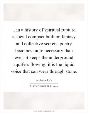... in a history of spiritual rupture, a social compact built on fantasy and collective secrets, poetry becomes more necessary than ever: it keeps the underground aquifers flowing; it is the liquid voice that can wear through stone Picture Quote #1