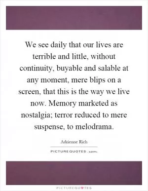 We see daily that our lives are terrible and little, without continuity, buyable and salable at any moment, mere blips on a screen, that this is the way we live now. Memory marketed as nostalgia; terror reduced to mere suspense, to melodrama Picture Quote #1