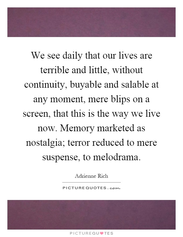 We see daily that our lives are terrible and little, without continuity, buyable and salable at any moment, mere blips on a screen, that this is the way we live now. Memory marketed as nostalgia; terror reduced to mere suspense, to melodrama Picture Quote #1