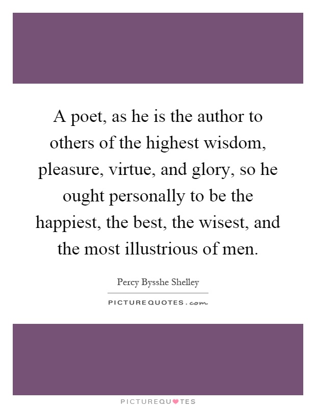 A poet, as he is the author to others of the highest wisdom, pleasure, virtue, and glory, so he ought personally to be the happiest, the best, the wisest, and the most illustrious of men Picture Quote #1