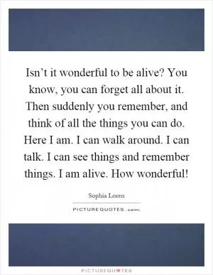 Isn’t it wonderful to be alive? You know, you can forget all about it. Then suddenly you remember, and think of all the things you can do. Here I am. I can walk around. I can talk. I can see things and remember things. I am alive. How wonderful! Picture Quote #1