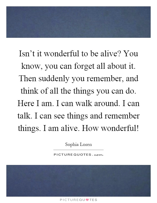 Isn't it wonderful to be alive? You know, you can forget all about it. Then suddenly you remember, and think of all the things you can do. Here I am. I can walk around. I can talk. I can see things and remember things. I am alive. How wonderful! Picture Quote #1