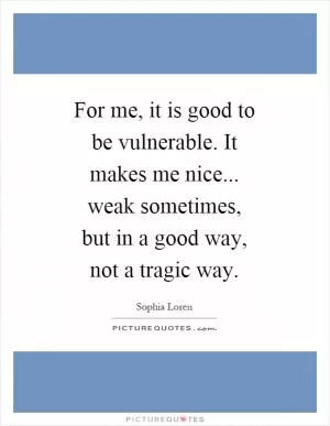For me, it is good to be vulnerable. It makes me nice... weak sometimes, but in a good way, not a tragic way Picture Quote #1