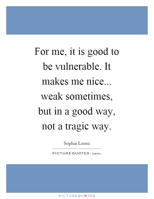 For me, it is good to be vulnerable. It makes me nice... weak sometimes, but in a good way, not a tragic way Picture Quote #1
