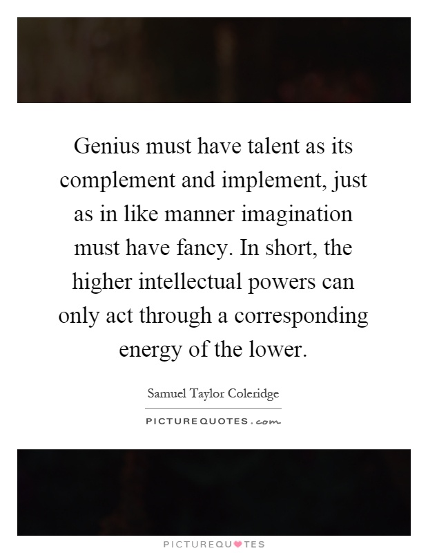 Genius must have talent as its complement and implement, just as in like manner imagination must have fancy. In short, the higher intellectual powers can only act through a corresponding energy of the lower Picture Quote #1
